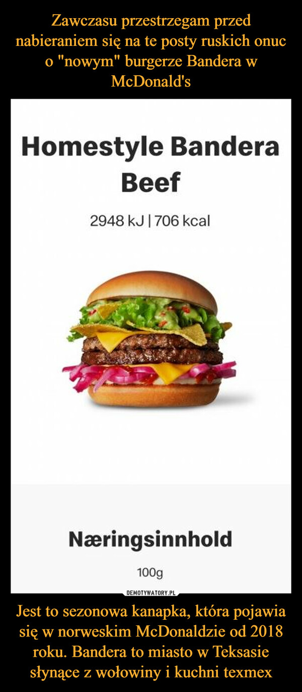 Jest to sezonowa kanapka, która pojawia się w norweskim McDonaldzie od 2018 roku. Bandera to miasto w Teksasie słynące z wołowiny i kuchni texmex –  Homestyle BanderaBeef2948 kJ|706 kcalNæringsinnhold100g