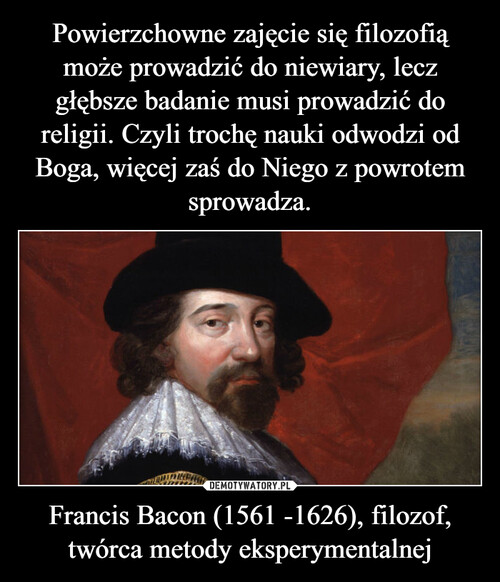 Powierzchowne zajęcie się filozofią może prowadzić do niewiary, lecz głębsze badanie musi prowadzić do religii. Czyli trochę nauki odwodzi od Boga, więcej zaś do Niego z powrotem sprowadza. Francis Bacon (1561 -1626), filozof, twórca metody eksperymentalnej