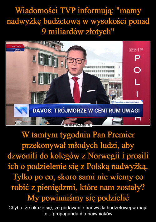 Wiadomości TVP informują: "mamy nadwyżkę budżetową w wysokości ponad 9 miliardów złotych" W tamtym tygodniu Pan Premier przekonywał młodych ludzi, aby dzwonili do kolegów z Norwegii i prosili ich o podzielenie się z Polską nadwyżką. Tylko po co, skoro sami nie wiemy co robić z pieniędzmi, które nam zostały? My powinniśmy się podzielić