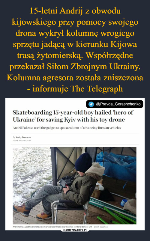 15-letni Andrij z obwodu kijowskiego przy pomocy swojego drona wykrył kolumnę wrogiego sprzętu jadącą w kierunku Kijowa trasą żytomierską. Współrzędne przekazał Siłom Zbrojnym Ukrainy. Kolumna agresora została zniszczona - informuje The Telegraph