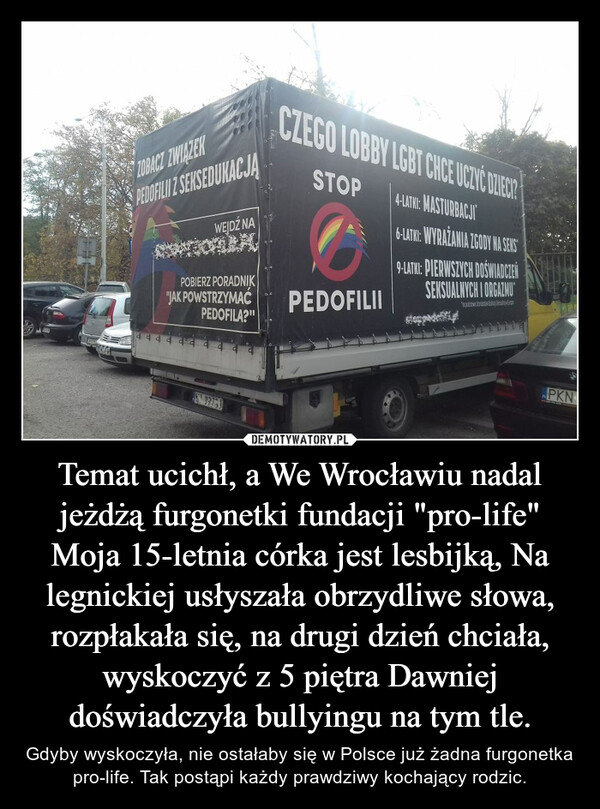 Temat ucichł, a We Wrocławiu nadal jeżdżą furgonetki fundacji "pro-life" Moja 15-letnia córka jest lesbijką, Na legnickiej usłyszała obrzydliwe słowa, rozpłakała się, na drugi dzień chciała, wyskoczyć z 5 piętra Dawniej doświadczyła bullyingu na tym tle. – Gdyby wyskoczyła, nie ostałaby się w Polsce już żadna furgonetka  pro-life. Tak postąpi każdy prawdziwy kochający rodzic. 