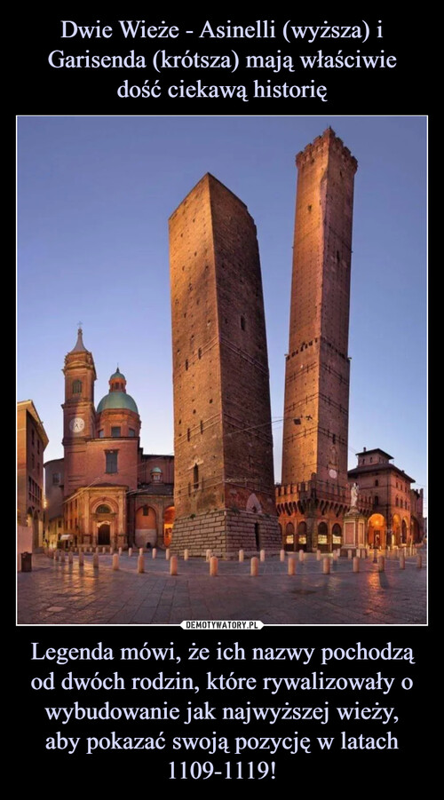 Dwie Wieże - Asinelli (wyższa) i Garisenda (krótsza) mają właściwie
dość ciekawą historię Legenda mówi, że ich nazwy pochodzą od dwóch rodzin, które rywalizowały o wybudowanie jak najwyższej wieży,
aby pokazać swoją pozycję w latach 1109-1119!