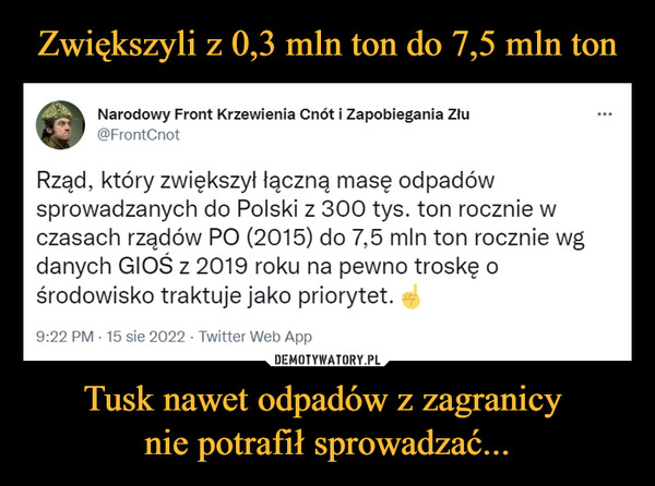 Tusk nawet odpadów z zagranicy nie potrafił sprowadzać... –  Narodowy Front Krzewienia Cnót i Zapobiegania Złu @FrontCnot Rząd, który zwiększył łączną masę odpadów sprowadzanych do Polski z 300 tys. ton rocznie w czasach rządów PO (2015) do 7,5 mln ton rocznie wg danych GIOŚ z 2019 roku na pewno troskę o środowisko traktuje jako priorytet. 9:22 PM • 15 sie 2022 • Twitter Web App