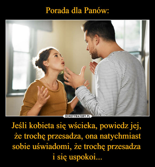 Porada dla Panów: Jeśli kobieta się wścieka, powiedz jej, 
że trochę przesadza, ona natychmiast sobie uświadomi, że trochę przesadza 
i się uspokoi...