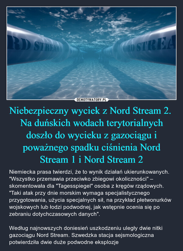 Niebezpieczny wyciek z Nord Stream 2. Na duńskich wodach terytorialnych doszło do wycieku z gazociągu i poważnego spadku ciśnienia Nord Stream 1 i Nord Stream 2 – Niemiecka prasa twierdzi, że to wynik działań ukierunkowanych. "Wszystko przemawia przeciwko zbiegowi okoliczności" – skomentowała dla "Tagesspiegel" osoba z kręgów rządowych. "Taki atak przy dnie morskim wymaga specjalistycznego przygotowania, użycia specjalnych sił, na przykład płetwonurków wojskowych lub łodzi podwodnej, jak wstępnie ocenia się po zebraniu dotychczasowych danych". Według najnowszych doniesień uszkodzeniu uległy dwie nitki gazociągu Nord Stream. Szwedzka stacja sejsmologiczna potwierdziła dwie duże podwodne eksplozje 