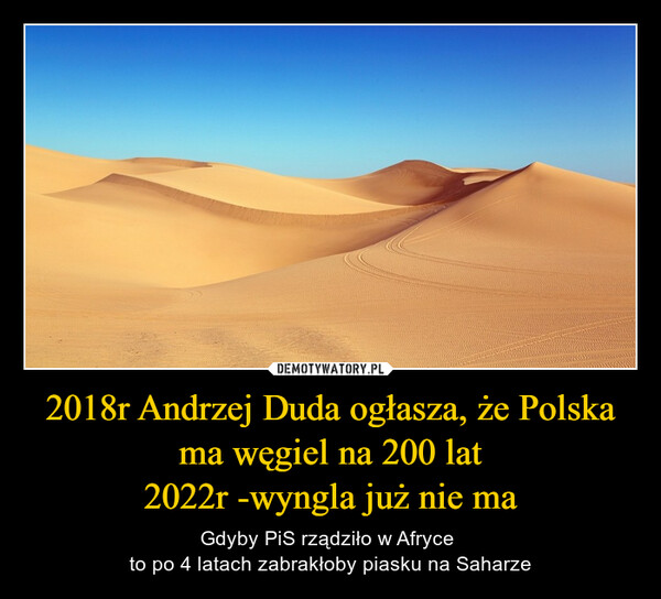 2018r Andrzej Duda ogłasza, że Polska ma węgiel na 200 lat2022r -wyngla już nie ma – Gdyby PiS rządziło w Afryce to po 4 latach zabrakłoby piasku na Saharze 