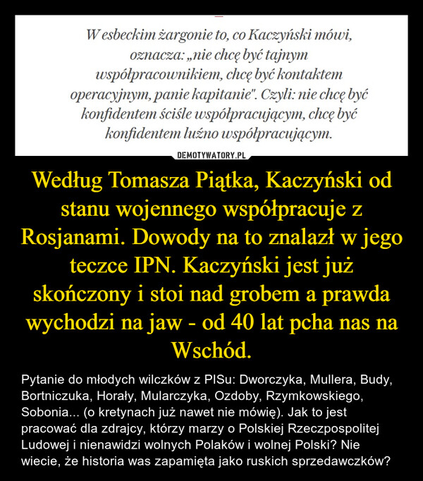 Według Tomasza Piątka, Kaczyński od stanu wojennego współpracuje z Rosjanami. Dowody na to znalazł w jego teczce IPN. Kaczyński jest już skończony i stoi nad grobem a prawda wychodzi na jaw - od 40 lat pcha nas na Wschód. – Pytanie do młodych wilczków z PISu: Dworczyka, Mullera, Budy, Bortniczuka, Horały, Mularczyka, Ozdoby, Rzymkowskiego, Sobonia... (o kretynach już nawet nie mówię). Jak to jest pracować dla zdrajcy, którzy marzy o Polskiej Rzeczpospolitej Ludowej i nienawidzi wolnych Polaków i wolnej Polski? Nie wiecie, że historia was zapamięta jako ruskich sprzedawczków? 
