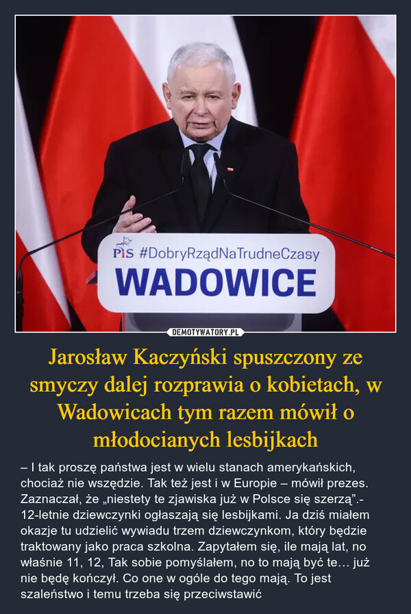 Jarosław Kaczyński spuszczony ze smyczy dalej rozprawia o kobietach, w Wadowicach tym razem mówił o młodocianych lesbijkach – – I tak proszę państwa jest w wielu stanach amerykańskich, chociaż nie wszędzie. Tak też jest i w Europie – mówił prezes. Zaznaczał, że „niestety te zjawiska już w Polsce się szerzą”.- 12-letnie dziewczynki ogłaszają się lesbijkami. Ja dziś miałem okazje tu udzielić wywiadu trzem dziewczynkom, który będzie traktowany jako praca szkolna. Zapytałem się, ile mają lat, no właśnie 11, 12, Tak sobie pomyślałem, no to mają być te… już nie będę kończył. Co one w ogóle do tego mają. To jest szaleństwo i temu trzeba się przeciwstawić 