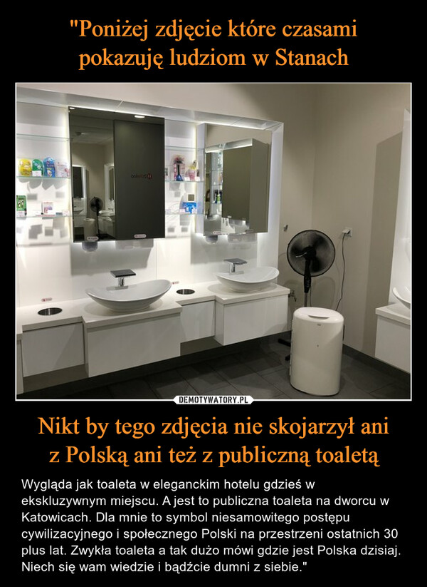 Nikt by tego zdjęcia nie skojarzył aniz Polską ani też z publiczną toaletą – Wygląda jak toaleta w eleganckim hotelu gdzieś w ekskluzywnym miejscu. A jest to publiczna toaleta na dworcu w Katowicach. Dla mnie to symbol niesamowitego postępu cywilizacyjnego i społecznego Polski na przestrzeni ostatnich 30 plus lat. Zwykła toaleta a tak dużo mówi gdzie jest Polska dzisiaj. Niech się wam wiedzie i bądźcie dumni z siebie." 