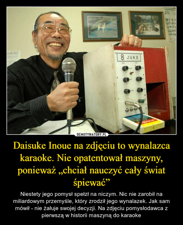 Daisuke Inoue na zdjęciu to wynalazca karaoke. Nie opatentował maszyny, ponieważ „chciał nauczyć cały świat śpiewać” – Niestety jego pomysł spełzł na niczym. Nic nie zarobił na miliardowym przemyśle, który zrodził jego wynalazek. Jak sam mówił - nie żałuje swojej decyzji. Na zdjęciu pomysłodawca z pierwszą w historii maszyną do karaoke 