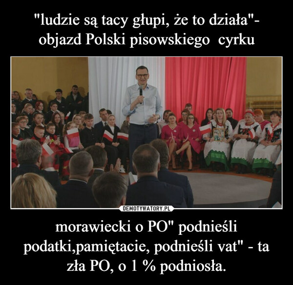 "ludzie są tacy głupi, że to działa"- objazd Polski pisowskiego  cyrku morawiecki o PO" podnieśli podatki,pamiętacie, podnieśli vat" - ta zła PO, o 1 % podniosła.