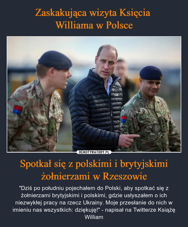 Spotkał się z polskimi i brytyjskimi żołnierzami w Rzeszowie – "Dziś po południu pojechałem do Polski, aby spotkać się z żołnierzami brytyjskimi i polskimi, gdzie usłyszałem o ich niezwykłej pracy na rzecz Ukrainy. Moje przesłanie do nich w imieniu nas wszystkich: dziękuję!" - napisał na Twitterze Książę William APass