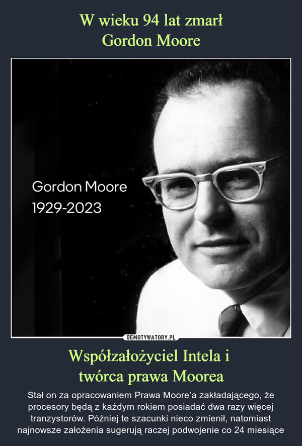 Współzałożyciel Intela i twórca prawa Moorea – Stał on za opracowaniem Prawa Moore’a zakładającego, że procesory będą z każdym rokiem posiadać dwa razy więcej tranzystorów. Później te szacunki nieco zmienił, natomiast najnowsze założenia sugerują raczej podwojenie co 24 miesiące Gordon Moore1929-2023