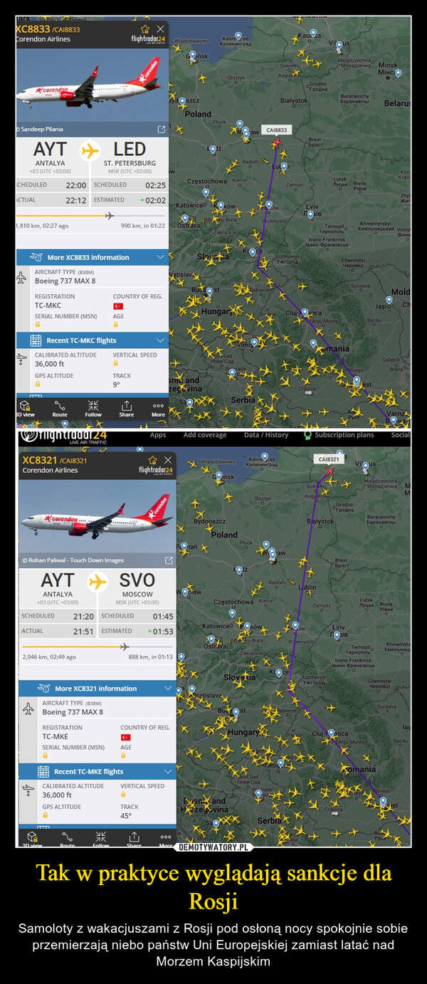Tak w praktyce wyglądają sankcje dla Rosji – Samoloty z wakacjuszami z Rosji pod osłoną nocy spokojnie sobie przemierzają niebo państw Uni Europejskiej zamiast latać nad Morzem Kaspijskim hark sialandXC8833/CA18833Corendon AirlinesSandeep PilaniaCHEDULEDACTUALcorendan...AYTANTALYA+03 (UTC +03:00)r,810 km, 02:27 agoAIRCRAFT TYPE (B38M)Boeing 737 MAX 8BD viewREGISTRATIONTC-MKCSERIAL NUMBER (MSN)LEDST. PETERSBURGMSK (UTC +03:00)22:00 SCHEDULED 02:2522:12 ESTIMATED02:02More XC8833 informationCALIBRATED ALTITUDE36,000 ftGPS ALTITUDE8Recent TC-MKC flightsACTUAL30 viewRouteOXC8321/CA18321Corendon AirlinesSCHEDULEDLIVE AIR TRAFFICcorendon.укZKFollow2,046 km, 02:49 agoⒸRohan Paliwal - Touch Down ImagesDAIRCRAFT TYPE (B38M)Boeing 737 MAX 8REGISTRATIONTC-MKESERIAL NUMBER (MSN)A990 km, in 01:22AYT SVOANTALYA+03 (UTC +03:00)CALIBRATED ALTITUDE36,000 ftGPS ALTITUDEACOUNTRY OF REG.AGE8☆Xflightradar24 WładysławowoGańskRouteVERTICAL SPEED8TRACK9°More XC8321 informationук75FollowShareRecent TC-MKE flightsMOSCOWMSK (UTC +03:00)21:20 SCHEDULED 01:4521:51 ESTIMATED• 01:53O000MoreOAGE8Appsflightradar24corendonIW|||ShareCOUNTRY OF REG.VERTICAL SPEED8TRACK45°doszczPolandratislav888 km, in 01:13 OoooMoreKatowiceOstravasnia andzegovinaCzęstochowa KielceOBudasKaliningradКалининградPlockSloyeriaOnań XAdd coverageCrawXOlsztynOOków.MP Iko-BialaZakopaneHungarBydgoszcz내Нови СадWWładysławowoGańskOstravaPolandBratislavaRadomOawSerbiaEs andHrzegovinaKocPlockDebrecenIzeówKatowice OkówBudstSlovakiaKaliningradКалининградOlsztynOCzęstochowa KielceBe-ko-BialaZakopaneoCA18833HungaryPrzemyśloNovi SadНови СадData / HistoryLutongAugus09Suwałki°xXBiałystokUzhhorodРужгородXRadomOawKaunasTZamośćOKCOSerbiaGrodnoГроднаBrestбр³стLvivЛОЗIВDebrecen/Cluj-ocaIvano-FrankivskІвано-ФранківськLublinGTârgu MureşPrzemyśloVilousTernopilТернопiльSuwalkiAugustowMMaladzyechnaМаладзечна MinskМінсіоBiałystokLutskЛуцьк RivneРівнеomaniaCA18321ZamośćUzhhorod1 РУжгородBaranavichyБаранавічыXSubscription plansChernivtsiЧернівціBrestБрэстPloiestiGrodnoГроднаLvivЛОЗIВSuceavaCluj-pocaKhmelnytskyiХмельницький VinnyВiнниestBacăuVilousBelarusIvano-FrankivskІвано-ФранківськTârgu MureşKMoldlaşio ChGalatioMaladzyechna-МаладзечнаomaniaBaranavichyБаранавічыLutskЛуцьк RivneРівнеBrăilaKorcKopowwVarnaChernivtsiЧернівціZhytЖитSocialKhmelnytsTernopilТернопіль ХмельницьAloieştiSuceavaestмMlasBacău