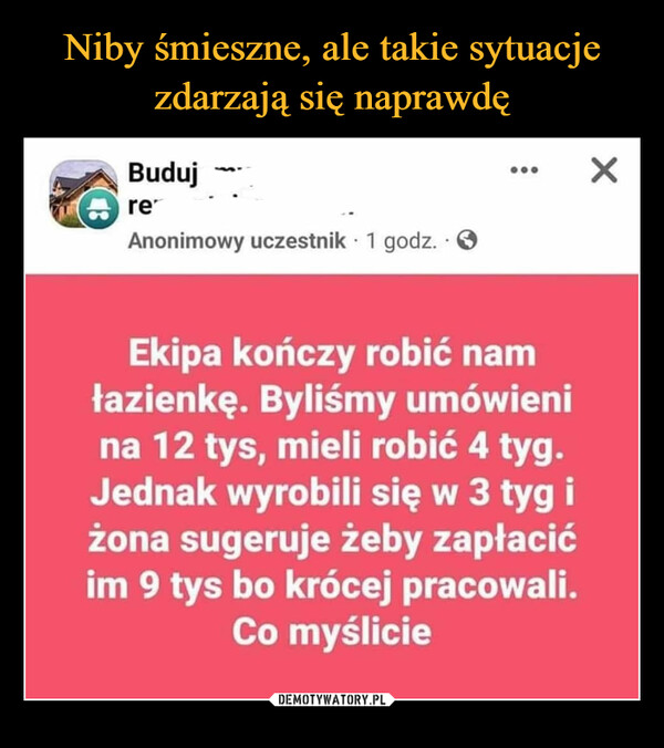  –  43Budujre•Anonimowy uczestnik 1 godz. 3.Ekipa kończy robić namłazienkę. Byliśmy umówienina 12 tys, mieli robić 4 tyg.Jednak wyrobili się w 3 tyg iżona sugeruje żeby zapłacićim 9 tys bo krócej pracowali.Co myślicieX