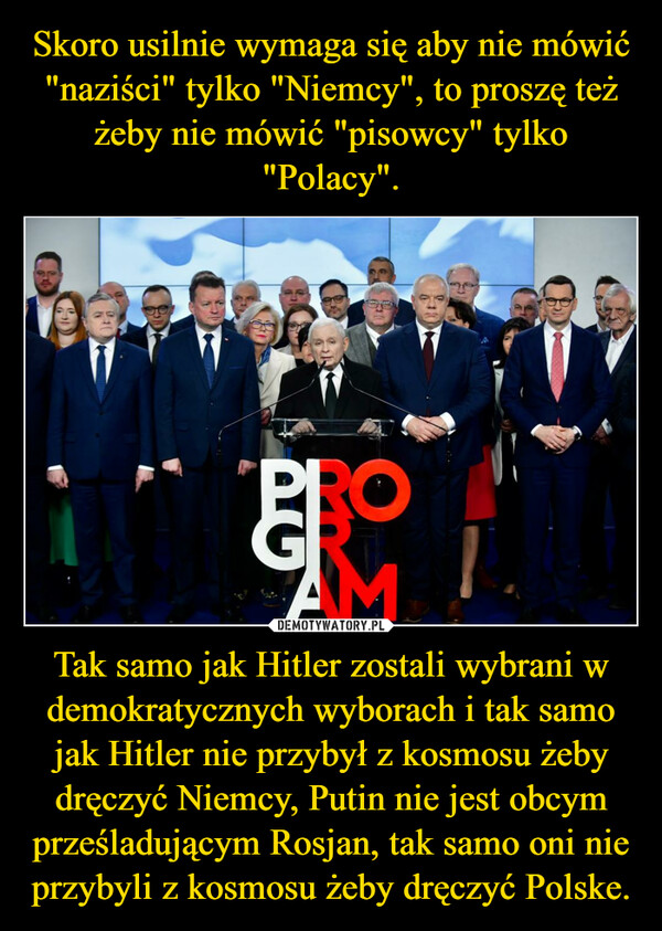 Skoro usilnie wymaga się aby nie mówić "naziści" tylko "Niemcy", to proszę też żeby nie mówić "pisowcy" tylko "Polacy". Tak samo jak Hitler zostali wybrani w demokratycznych wyborach i tak samo jak Hitler nie przybył z kosmosu żeby dręczyć Niemcy, Putin nie jest obcym prześladującym Rosjan, tak samo oni nie przybyli z kosmosu żeby dręczyć Polske.