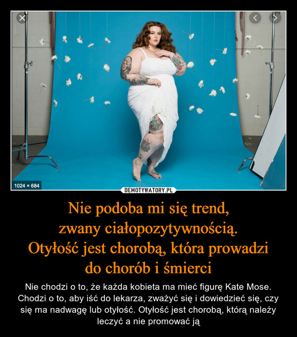 Nie podoba mi się trend,zwany ciałopozytywnością.Otyłość jest chorobą, która prowadzido chorób i śmierci – Nie chodzi o to, że każda kobieta ma mieć figurę Kate Mose. Chodzi o to, aby iść do lekarza, zważyć się i dowiedzieć się, czy się ma nadwagę lub otyłość. Otyłość jest chorobą, którą należy leczyć a nie promować ją X1024 x 684<