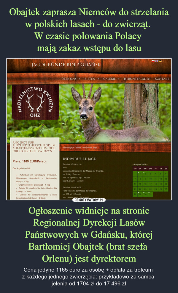 Ogłoszenie widnieje na stronie Regionalnej Dyrekcji Lasów Państwowych w Gdańsku, której Bartłomiej Obajtek (brat szefa Orlenu) jest dyrektorem – Cena jedyne 1165 euro za osobę + opłata za trofeum z każdego jednego zwierzęcia: przykładowo za samca jelenia od 1704 zł do 17 496 zł JAGDGRÜNDE RDLP GDAŃSKNADLESNICICTWO●OHZANGEBOT FÜREINZELEDELHIRSCHJAGD IMAUFARTUNGSZENTRUM DEROBERFÖRSTEREI KWIDZYNDas Angebot enthält:●Preis: 1165 EUR/PersonKWIDZYNAufenthalt mit Verpflegung (Frühstück,Mittagessen, Abendbrot) in JagdquartierWydry - 1 TagOrganisation der Einzeljagd - 1 TagGebühr für Jagdtrophäe beim Gewicht bis3,49 kg* - 1 StückGebühr für Wildscheintrophäe (ohneGewichtsbeschränkung) - 2 StückÜBER UNS S BIETEN >> GALERIE » HERUNTERLADENohzkwidzyn.pl » Bieten » Individuelle JagdINDIVIDUELLE JAGDTermine: 15.09-31.10WildMännliche Hirsche mit der Masse der Trophäe.bis 3,5 kg / 5 Anzahlvon 3,5 kg bis 5,0 kg / 7 Anzahlüber 5,0 kg / 4 AnzahlTermine: 11.05-30.09Rehböcke :mit der Masse der Trophäe.bis 150 g / 10 Anzahlvon 150 bis 300 g / 32 Anzahl<< August 2023 >>Mo Di Mi Do71 2 321814 15 1622928 29233010172ΚΟΝΤΑΚΤ31Fr Sa411185So19612 1324 25 26 2720