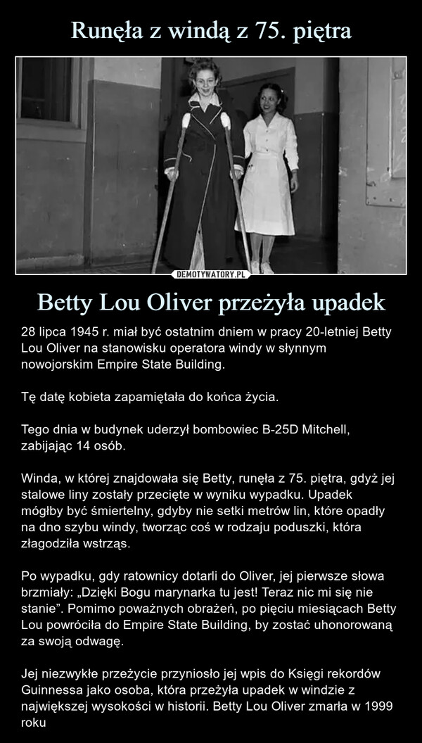 Betty Lou Oliver przeżyła upadek – 28 lipca 1945 r. miał być ostatnim dniem w pracy 20-letniej Betty Lou Oliver na stanowisku operatora windy w słynnym nowojorskim Empire State Building.Tę datę kobieta zapamiętała do końca życia.Tego dnia w budynek uderzył bombowiec B-25D Mitchell, zabijając 14 osób.Winda, w której znajdowała się Betty, runęła z 75. piętra, gdyż jej stalowe liny zostały przecięte w wyniku wypadku. Upadek mógłby być śmiertelny, gdyby nie setki metrów lin, które opadły na dno szybu windy, tworząc coś w rodzaju poduszki, która złagodziła wstrząs.Po wypadku, gdy ratownicy dotarli do Oliver, jej pierwsze słowa brzmiały: „Dzięki Bogu marynarka tu jest! Teraz nic mi się nie stanie”. Pomimo poważnych obrażeń, po pięciu miesiącach Betty Lou powróciła do Empire State Building, by zostać uhonorowaną za swoją odwagę.Jej niezwykłe przeżycie przyniosło jej wpis do Księgi rekordów Guinnessa jako osoba, która przeżyła upadek w windzie z największej wysokości w historii. Betty Lou Oliver zmarła w 1999 roku 28 lipca 1945 r. miał być ostatnim dniem w pracy 20-letniej Betty Lou Oliver na stanowisku operatora windy w słynnym nowojorskim Empire State Building.Tę datę kobieta zapamiętała do końca życiaTego dnia w budynek uderzył bombowiec B-25D Mitchell, zabijając 14 osób.Winda, w której znajdowała się Betty, runęła z 75. piętra, gdyż jej stalowe liny zostały przecięte w wyniku wypadku. Upadek mógłby być śmiertelny, gdyby nie setki metrów lin, które opadły na dno szybu windy, tworząc coś w rodzaju poduszki, która złagodziła wstrząs.