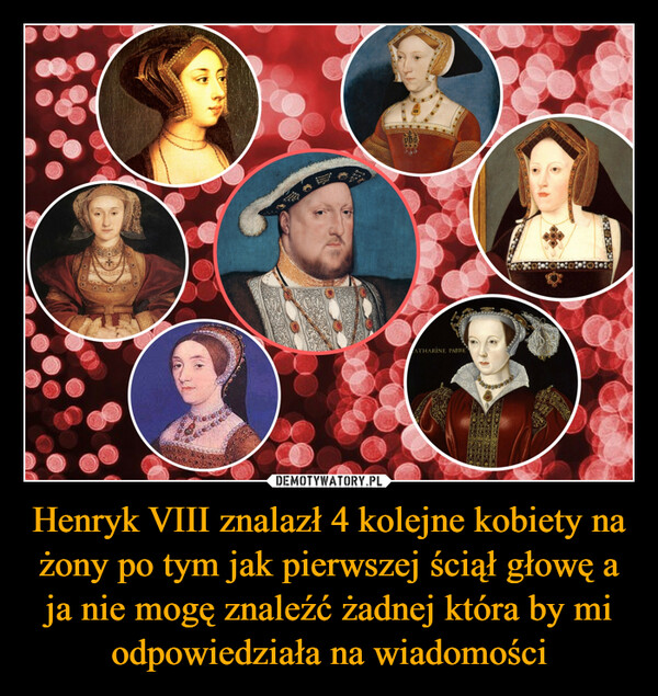 Henryk VIII znalazł 4 kolejne kobiety na żony po tym jak pierwszej ściął głowę a ja nie mogę znaleźć żadnej która by mi odpowiedziała na wiadomości –  20ATHARINE PARRE