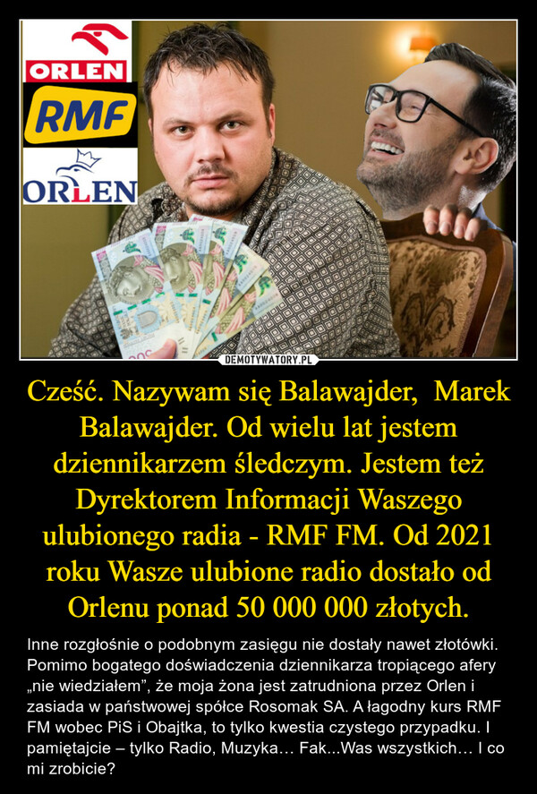 Cześć. Nazywam się Balawajder,  Marek Balawajder. Od wielu lat jestem dziennikarzem śledczym. Jestem też Dyrektorem Informacji Waszego ulubionego radia - RMF FM. Od 2021 roku Wasze ulubione radio dostało od Orlenu ponad 50 000 000 złotych.