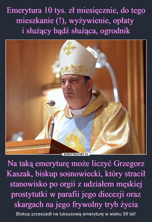 Na taką emeryturę może liczyć Grzegorz Kaszak, biskup sosnowiecki, który stracił stanowisko po orgii z udziałem męskiej prostytutki w parafii jego diecezji oraz skargach na jego frywolny tryb życia – Biskup przeszedł na luksusową emeryturę w wieku 59 lat! 