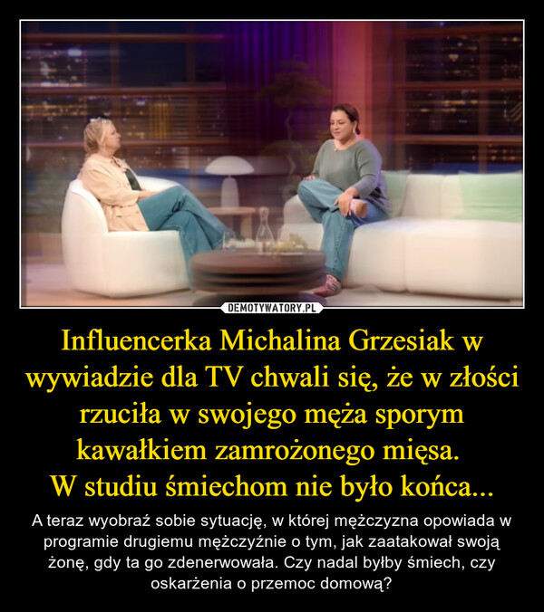 Influencerka Michalina Grzesiak w wywiadzie dla TV chwali się, że w złości rzuciła w swojego męża sporym kawałkiem zamrożonego mięsa. 
W studiu śmiechom nie było końca...