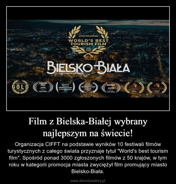 Film z Bielska-Białej wybrany najlepszym na świecie! – Organizacja CIFFT na podstawie wyników 10 festiwali filmów turystycznych z całego świata przyznaje tytuł "World's best tourism film". Spośród ponad 3000 zgłoszonych filmów z 50 krajów, w tym roku w kategorii promocja miasta zwyciężył film promujący miasto Bielsko-Biała. GOLDBIELSKO-BIAŁAOOOOOOO0000) ( : ) ( :GRANDCITIES PROMOTIONWORLD'S BESTTOURISM FILMPRIXdACITY ALWAYS FOR