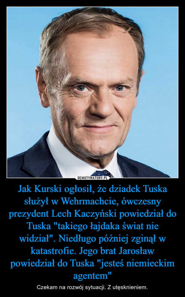 Jak Kurski ogłosił, że dziadek Tuska służył w Wehrmachcie, ówczesny prezydent Lech Kaczyński powiedział do Tuska "takiego łajdaka świat nie widział". Niedługo później zginął w katastrofie. Jego brat Jarosław powiedział do Tuska "jesteś niemieckim agentem" – Czekam na rozwój sytuacji. Z utęsknieniem. 