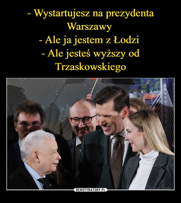 - Wystartujesz na prezydenta Warszawy 
- Ale ja jestem z Łodzi 
- Ale jesteś wyższy od Trzaskowskiego