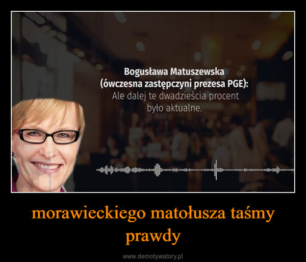 morawieckiego matołusza taśmy prawdy –  Bogusława Matuszewska(ówczesna zastępczyni prezesa PGE):Ale dalej te dwadzieścia procentbyło aktualne.+|||||