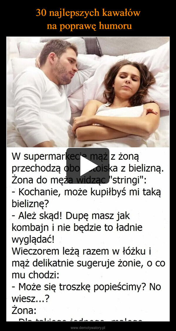  –  W supermarkecie mąż z żonąprzechodzą obok stoiska z bielizną.Żona do męża widząc "stringi":- Kochanie, może kupiłbyś mi takąbieliznę?- Ależ skąd! Dupę masz jakkombajn i nie będzie to ładniewyglądać!Wieczorem leżą razem w łóżku imąż delikatnie sugeruje żonie, o comu chodzi:- Może się troszkę popieścimy? Nowiesz...?Żona: