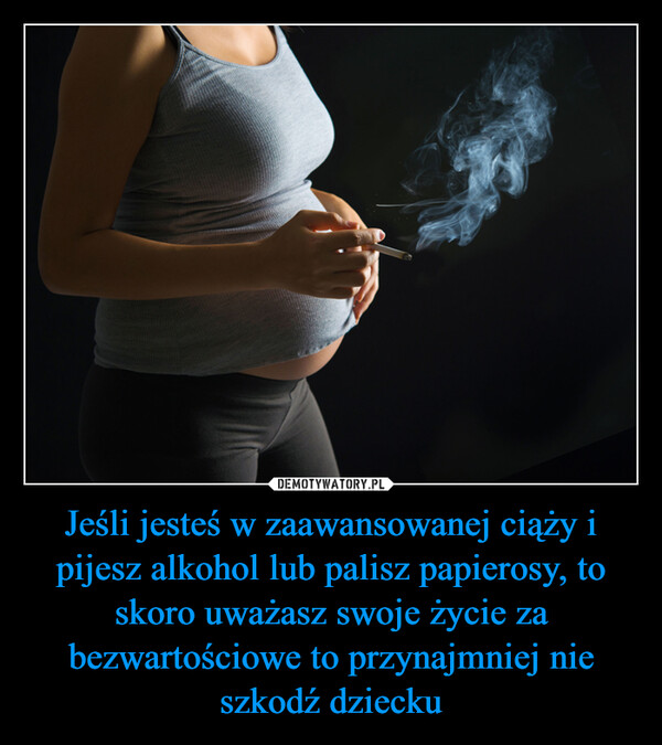 Jeśli jesteś w zaawansowanej ciąży i pijesz alkohol lub palisz papierosy, to skoro uważasz swoje życie za bezwartościowe to przynajmniej nie szkodź dziecku –  