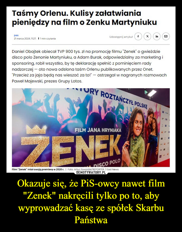 Okazuje się, że PiS-owcy nawet film "Zenek" nakręcili tylko po to, aby wyprowadzać kasę ze spółek Skarbu Państwa –  Taśmy Orlenu. Kulisy załatwianiapieniędzy na film o Zenku Martyniukupas21 marca 2024, 11:27. 11 min czytaniaUdostępnij artykuł f(x) inDaniel Obajtek obiecał TVP 900 tys. zł na promocję filmu "Zenek" o gwieździedisco polo Zenonie Martyniuku, a Adam Burak, odpowiedzialny za marketing isponsoring, robił wszystko, by tę deklarację spełnić z pominięciem radynadzorczej - oto nowa odsłona taśm Orlenu publikowanych przez Onet."Przecież za jaja będą nas wieszać za to!" - ostrzegał w nagranych rozmowachPaweł Majewski, prezes Grupy Lotos.ORY ROZTAŃCZYŁ POLSKEFILM JANA HRYNIAKAZENEKDISCO POLOFilm "Zenek" miał swoją premierę w 2020 r. ❘ Foto: Artur Zawadzki/REPORTER / East News1-A