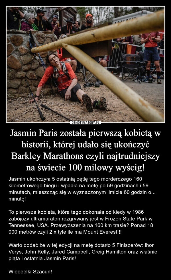 Jasmin Paris została pierwszą kobietą w historii, której udało się ukończyć Barkley Marathons czyli najtrudniejszy na świecie 100 milowy wyścig! – Jasmin ukończyła 5 ostatnią pętlę tego morderczego 160 kilometrowego biegu i wpadła na metę po 59 godzinach i 59 minutach, mieszcząc się w wyznaczonym limicie 60 godzin o... minutę!To pierwsza kobieta, która tego dokonała od kiedy w 1986 zabójczy ultramaraton rozgrywany jest w Frozen State Park w Tennessee, USA. Przewyższenia na 160 km trasie? Ponad 18 000 metrów czyli 2 x tyle ile ma Mount Everest!!!Warto dodać że w tej edycji na metę dotarło 5 Finiszerów: Ihor Verys, John Kelly, Jared Campbell, Greig Hamilton oraz właśnie piąta i ostatnia Jasmin Paris!Wieeeelki Szacun! 