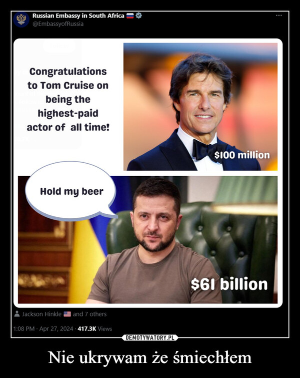Nie ukrywam że śmiechłem –  Russian Embassy in South Africa —@EmbassyofRussiaCongratulationsto Tom Cruise onbeing thehighest-paidactor of all time!Hold my beerJackson Hinkle and 7 others1:08 PM - Apr 27, 2024-417.3K Views$100 million$61 billion