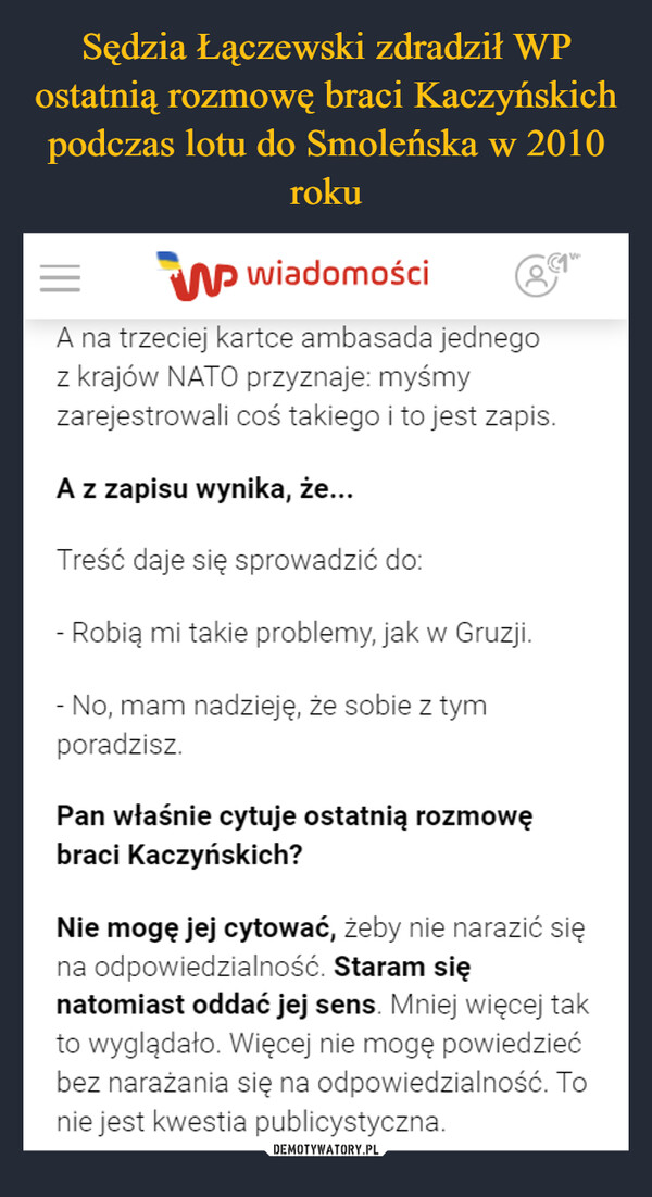  –  =W wiadomościA na trzeciej kartce ambasada jednegoz krajów NATO przyznaje: myśmyzarejestrowali coś takiego i to jest zapis.A z zapisu wynika, że...Treść daje się sprowadzić do:- Robią mi takie problemy, jak w Gruzji.- No, mam nadzieję, że sobie z tymporadzisz.Pan właśnie cytuje ostatnią rozmowębraci Kaczyńskich?Nie mogę jej cytować, żeby nie narazić sięna odpowiedzialność. Staram sięnatomiast oddać jej sens. Mniej więcej takto wyglądało. Więcej nie mogę powiedziećbez narażania się na odpowiedzialność. Tonie jest kwestia publicystyczna.